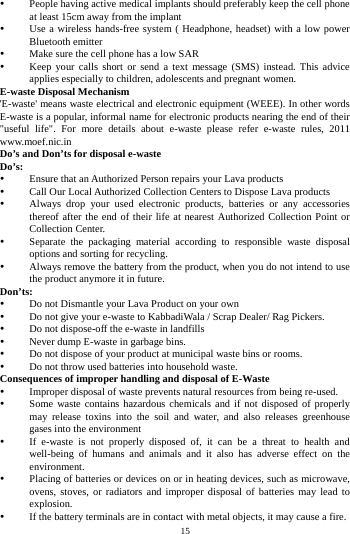    15          People having active medical implants should preferably keep the cell phone at least 15cm away from the implant  Use a wireless hands-free system ( Headphone, headset) with a low power Bluetooth emitter  Make sure the cell phone has a low SAR  Keep your calls short or send a text message (SMS) instead. This advice applies especially to children, adolescents and pregnant women. E-waste Disposal Mechanism 'E-waste' means waste electrical and electronic equipment (WEEE). In other words E-waste is a popular, informal name for electronic products nearing the end of their "useful life". For more details about e-waste please refer e-waste rules, 2011 www.moef.nic.in Do&rsquo;s and Don&rsquo;ts for disposal e-waste Do&rsquo;s:   Ensure that an Authorized Person repairs your Lava products    Call Our Local Authorized Collection Centers to Dispose Lava products    Always drop your used electronic products, batteries or any accessories thereof after the end of their life at nearest Authorized Collection Point or Collection Center.    Separate the packaging material according to responsible waste disposal options and sorting for recycling.    Always remove the battery from the product, when you do not intend to use the product anymore it in future.   Don&rsquo;ts:  Do not Dismantle your Lava Product on your own  Do not give your e-waste to KabbadiWala / Scrap Dealer/ Rag Pickers.    Do not dispose-off the e-waste in landfills    Never dump E-waste in garbage bins.    Do not dispose of your product at municipal waste bins or rooms.    Do not throw used batteries into household waste.   Consequences of improper handling and disposal of E-Waste  Improper disposal of waste prevents natural resources from being re-used.    Some waste contains hazardous chemicals and if not disposed of properly may release toxins into the soil and water, and also releases greenhouse gases into the environment    If e-waste is not properly disposed of, it can be a threat to health and well-being of humans and animals and it also has adverse effect on the environment.   Placing of batteries or devices on or in heating devices, such as microwave, ovens, stoves, or radiators and improper disposal of batteries may lead to explosion.   If the battery terminals are in contact with metal objects, it may cause a fire.   