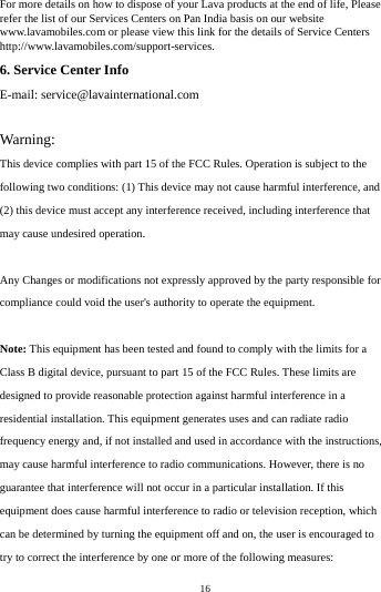    16         For more details on how to dispose of your Lava products at the end of life, Please refer the list of our Services Centers on Pan India basis on our website www.lavamobiles.com or please view this link for the details of Service Centers http://www.lavamobiles.com/support-services. 6. Service Center Info E-mail: service@lavainternational.com  Warning: This device complies with part 15 of the FCC Rules. Operation is subject to the following two conditions: (1) This device may not cause harmful interference, and (2) this device must accept any interference received, including interference that may cause undesired operation.  Any Changes or modifications not expressly approved by the party responsible for compliance could void the user's authority to operate the equipment.  Note: This equipment has been tested and found to comply with the limits for a Class B digital device, pursuant to part 15 of the FCC Rules. These limits are designed to provide reasonable protection against harmful interference in a residential installation. This equipment generates uses and can radiate radio frequency energy and, if not installed and used in accordance with the instructions, may cause harmful interference to radio communications. However, there is no guarantee that interference will not occur in a particular installation. If this equipment does cause harmful interference to radio or television reception, which can be determined by turning the equipment off and on, the user is encouraged to try to correct the interference by one or more of the following measures: 