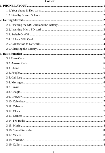    ii         Content 1. PHONE LAYOUT ..................................................................................................... 1 1.1. Your phone &amp; Key parts ................................................................................... 1 1.2. Standby Screen &amp; Icons ................................................................................... 2 2. Getting Started .......................................................................................................... 2 2.1. Inserting the SIM card and the Battery ............................................................ 2 2.2. Inserting Micro SD card ................................................................................... 3 2.3. Switch On/Off .................................................................................................. 4 2.4. Unlock SIM Card ............................................................................................. 4 2.5. Connection to Network .................................................................................... 4 2.6. Charging the Battery ........................................................................................ 4 3. Basic Function ........................................................................................................... 5 3.1 Make Calls ........................................................................................................ 5 3.2. Answer Calls .................................................................................................... 6 3.3. Phone ............................................................................................................... 6 3.4. People .............................................................................................................. 6 3.5. Call Log ........................................................................................................... 6 3.6. Messages .......................................................................................................... 6 3.7. Email ................................................................................................................ 7 3.8. Google .............................................................................................................. 7 3.9. Browser ............................................................................................................ 7 3.10. Calculator ....................................................................................................... 7 3.11. Calendar ......................................................................................................... 7 3.12. Clock .............................................................................................................. 7 3.13. Camera ........................................................................................................... 7 3.14. FM Radio ....................................................................................................... 8 3.15. Music ............................................................................................................. 8 3.16. Sound Recorder .............................................................................................. 8 3.17. Videos ............................................................................................................ 8 3.18. YouTube ......................................................................................................... 8 3.19. Gallery ........................................................................................................... 8 