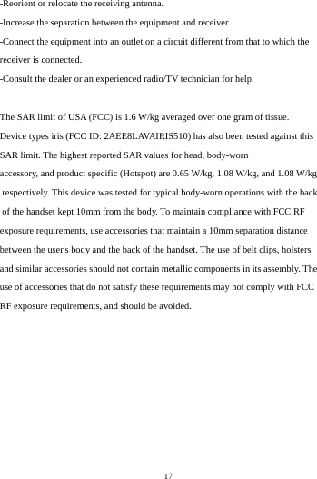    17         -Reorient or relocate the receiving antenna. -Increase the separation between the equipment and receiver. -Connect the equipment into an outlet on a circuit different from that to which the receiver is connected. -Consult the dealer or an experienced radio/TV technician for help.  The SAR limit of USA (FCC) is 1.6 W/kg averaged over one gram of tissue.  Device types iris (FCC ID: 2AEE8LAVAIRIS510) has also been tested against this SAR limit. The highest reported SAR values for head, body-worn accessory, and product specific (Hotspot) are 0.65 W/kg, 1.08 W/kg, and 1.08 W/kg respectively. This device was tested for typical body-worn operations with the back of the handset kept 10mm from the body. To maintain compliance with FCC RF exposure requirements, use accessories that maintain a 10mm separation distance between the user's body and the back of the handset. The use of belt clips, holsters and similar accessories should not contain metallic components in its assembly. The use of accessories that do not satisfy these requirements may not comply with FCC RF exposure requirements, and should be avoided.  