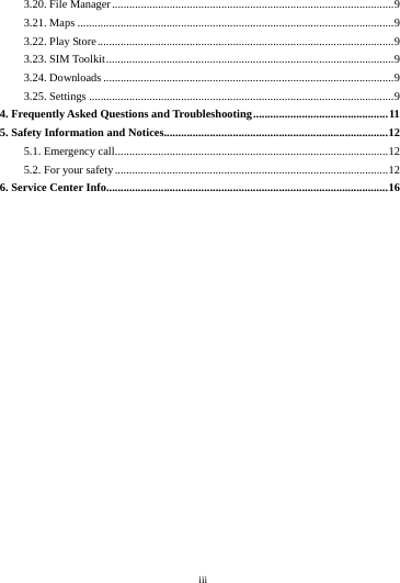    iii         3.20. File Manager .................................................................................................. 9 3.21. Maps .............................................................................................................. 9 3.22. Play Store ....................................................................................................... 9 3.23. SIM Toolkit .................................................................................................... 9 3.24. Downloads ..................................................................................................... 9 3.25. Settings .......................................................................................................... 9 4. Frequently Asked Questions and Troubleshooting ............................................... 11 5. Safety Information and Notices.............................................................................. 12 5.1. Emergency call............................................................................................... 12 5.2. For your safety ............................................................................................... 12 6. Service Center Info .................................................................................................. 16    