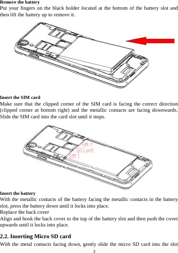    3            Remove the battery Put your fingers on the black holder located at the bottom of the battery slot and then lift the battery up to remove it.             Insert the SIM card Make sure that the clipped corner of the SIM card is facing the correct direction (clipped corner at bottom right) and the metallic contacts are facing downwards. Slide the SIM card into the card slot until it stops.            Insert the battery With the metallic contacts of the battery facing the metallic contacts in the battery slot, press the battery down until it locks into place. Replace the back cover Align and hook the back cover to the top of the battery slot and then push the cover upwards until it locks into place. 2.2. Inserting Micro SD card With the metal contacts facing down, gently slide the micro SD card into the slot 