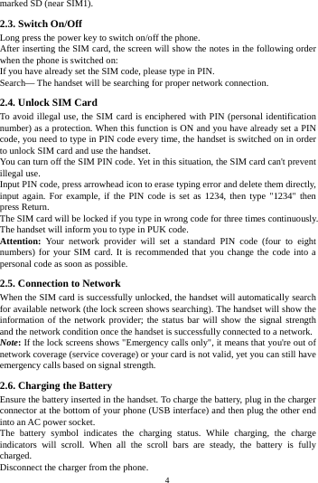    4         marked SD (near SIM1). 2.3. Switch On/Off Long press the power key to switch on/off the phone. After inserting the SIM card, the screen will show the notes in the following order when the phone is switched on: If you have already set the SIM code, please type in PIN. Search&mdash; The handset will be searching for proper network connection. 2.4. Unlock SIM Card To avoid illegal use, the SIM card is enciphered with PIN (personal identification number) as a protection. When this function is ON and you have already set a PIN code, you need to type in PIN code every time, the handset is switched on in order to unlock SIM card and use the handset. You can turn off the SIM PIN code. Yet in this situation, the SIM card can't prevent illegal use. Input PIN code, press arrowhead icon to erase typing error and delete them directly, input again. For example, if the PIN code is set as 1234, then type "1234" then press Return. The SIM card will be locked if you type in wrong code for three times continuously. The handset will inform you to type in PUK code. Attention: Your network provider will set a standard PIN code (four to eight numbers) for your SIM card. It is recommended that you change the code into a personal code as soon as possible. 2.5. Connection to Network When the SIM card is successfully unlocked, the handset will automatically search for available network (the lock screen shows searching). The handset will show the information of the network provider; the status bar will show the signal strength and the network condition once the handset is successfully connected to a network. Note: If the lock screens shows "Emergency calls only", it means that you're out of network coverage (service coverage) or your card is not valid, yet you can still have emergency calls based on signal strength. 2.6. Charging the Battery Ensure the battery inserted in the handset. To charge the battery, plug in the charger connector at the bottom of your phone (USB interface) and then plug the other end into an AC power socket. The battery symbol indicates the charging status. While charging, the charge indicators will scroll. When all the scroll bars are steady, the battery is fully charged. Disconnect the charger from the phone. 