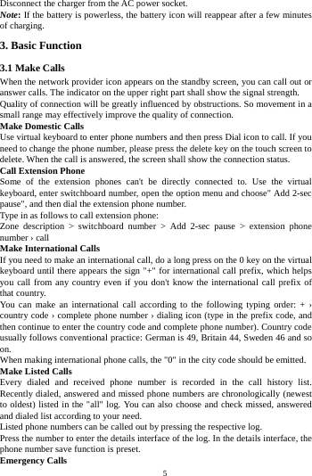    5         Disconnect the charger from the AC power socket. Note: If the battery is powerless, the battery icon will reappear after a few minutes of charging. 3. Basic Function 3.1 Make Calls When the network provider icon appears on the standby screen, you can call out or answer calls. The indicator on the upper right part shall show the signal strength. Quality of connection will be greatly influenced by obstructions. So movement in a small range may effectively improve the quality of connection. Make Domestic Calls Use virtual keyboard to enter phone numbers and then press Dial icon to call. If you need to change the phone number, please press the delete key on the touch screen to delete. When the call is answered, the screen shall show the connection status. Call Extension Phone Some of the extension phones can't be directly connected to. Use the virtual keyboard, enter switchboard number, open the option menu and choose" Add 2-sec pause", and then dial the extension phone number. Type in as follows to call extension phone: Zone description > switchboard number > Add 2-sec pause > extension phone number &rsaquo; call Make International Calls If you need to make an international call, do a long press on the 0 key on the virtual keyboard until there appears the sign "+" for international call prefix, which helps you call from any country even if you don't know the international call prefix of that country. You can make an international call according to the following typing order: + &rsaquo; country code &rsaquo; complete phone number &rsaquo; dialing icon (type in the prefix code, and then continue to enter the country code and complete phone number). Country code usually follows conventional practice: German is 49, Britain 44, Sweden 46 and so on. When making international phone calls, the "0" in the city code should be emitted. Make Listed Calls Every dialed and received phone number is recorded in the call history list. Recently dialed, answered and missed phone numbers are chronologically (newest to oldest) listed in the "all" log. You can also choose and check missed, answered and dialed list according to your need. Listed phone numbers can be called out by pressing the respective log. Press the number to enter the details interface of the log. In the details interface, the phone number save function is preset. Emergency Calls 