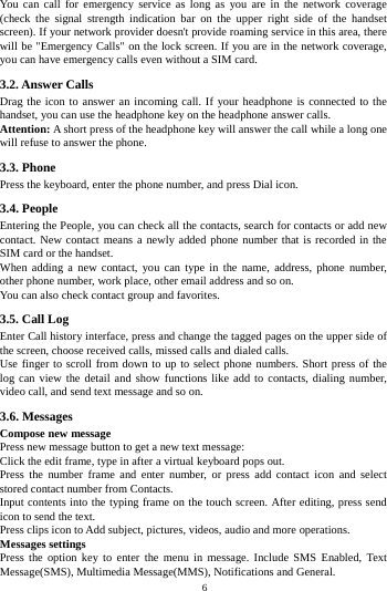    6         You can call for emergency service as long as you are in the network coverage (check the signal strength indication bar on the upper right side of the handset screen). If your network provider doesn't provide roaming service in this area, there will be "Emergency Calls" on the lock screen. If you are in the network coverage, you can have emergency calls even without a SIM card. 3.2. Answer Calls Drag the icon to answer an incoming call. If your headphone is connected to the handset, you can use the headphone key on the headphone answer calls. Attention: A short press of the headphone key will answer the call while a long one will refuse to answer the phone. 3.3. Phone Press the keyboard, enter the phone number, and press Dial icon. 3.4. People Entering the People, you can check all the contacts, search for contacts or add new contact. New contact means a newly added phone number that is recorded in the SIM card or the handset. When adding a new contact, you can type in the name, address, phone number, other phone number, work place, other email address and so on. You can also check contact group and favorites. 3.5. Call Log Enter Call history interface, press and change the tagged pages on the upper side of the screen, choose received calls, missed calls and dialed calls. Use finger to scroll from down to up to select phone numbers. Short press of the log can view the detail and show functions like add to contacts, dialing number, video call, and send text message and so on. 3.6. Messages Compose new message Press new message button to get a new text message: Click the edit frame, type in after a virtual keyboard pops out. Press the number frame and enter number, or press add contact icon and select stored contact number from Contacts. Input contents into the typing frame on the touch screen. After editing, press send icon to send the text. Press clips icon to Add subject, pictures, videos, audio and more operations. Messages settings Press the option key to enter the menu in message. Include SMS Enabled, Text Message(SMS), Multimedia Message(MMS), Notifications and General. 