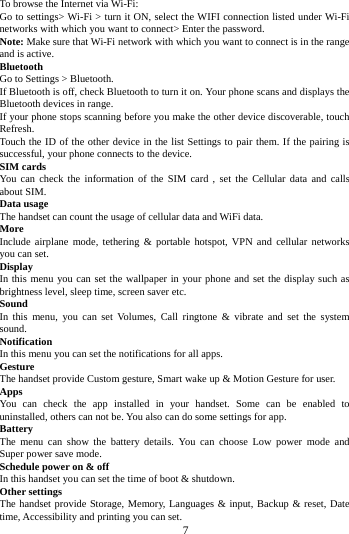        7        To browse the Internet via Wi-Fi: Go to settings> Wi-Fi > turn it ON, select the WIFI connection listed under Wi-Fi networks with which you want to connect> Enter the password. Note: Make sure that Wi-Fi network with which you want to connect is in the range and is active. Bluetooth   Go to Settings > Bluetooth. If Bluetooth is off, check Bluetooth to turn it on. Your phone scans and displays the Bluetooth devices in range. If your phone stops scanning before you make the other device discoverable, touch Refresh. Touch the ID of the other device in the list Settings to pair them. If the pairing is successful, your phone connects to the device. SIM cards You can check the information of the SIM card , set the Cellular data and calls about SIM. Data usage The handset can count the usage of cellular data and WiFi data. More   Include airplane mode, tethering &amp; portable hotspot, VPN and cellular networks you can set. Display In this menu you can set the wallpaper in your phone and set the display such as brightness level, sleep time, screen saver etc. Sound   In this menu, you can set Volumes, Call ringtone &amp; vibrate and set the system sound. Notification   In this menu you can set the notifications for all apps. Gesture The handset provide Custom gesture, Smart wake up &amp; Motion Gesture for user. Apps You can check the app installed in your handset. Some can be enabled to uninstalled, others can not be. You also can do some settings for app. Battery   The menu can show  the  battery details. You can choose Low power mode and Super power save mode. Schedule power on &amp; off In this handset you can set the time of boot &amp; shutdown. Other settings The handset provide Storage, Memory, Languages &amp; input, Backup &amp; reset, Date time, Accessibility and printing you can set.   