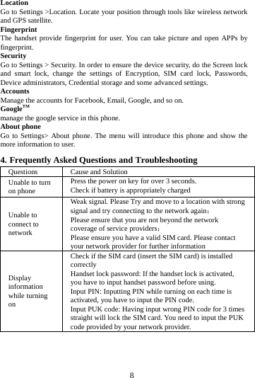        8        Location   Go to Settings >Location. Locate your position through tools like wireless network and GPS satellite. Fingerprint The handset provide fingerprint for user. You can take picture and open APPs by fingerprint. Security Go to Settings > Security. In order to ensure the device security, do the Screen lock and smart lock, change the settings of Encryption, SIM card lock, Passwords, Device administrators, Credential storage and some advanced settings.     Accounts Manage the accounts for Facebook, Email, Google, and so on. GoogleTM manage the google service in this phone. About phone Go to Settings> About phone. The menu will introduce this phone and show the more information to user. 4. Frequently Asked Questions and Troubleshooting Questions Cause and Solution Unable to turn on phone Press the power on key for over 3 seconds. Check if battery is appropriately charged Unable to connect to network Weak signal. Please Try and move to a location with strong signal and try connecting to the network again； Please ensure that you are not beyond the network coverage of service providers； Please ensure you have a valid SIM card. Please contact your network provider for further information Display information while turning on Check if the SIM card (insert the SIM card) is installed correctly Handset lock password: If the handset lock is activated, you have to input handset password before using. Input PIN: Inputting PIN while turning on each time is activated, you have to input the PIN code. Input PUK code: Having input wrong PIN code for 3 times straight will lock the SIM card. You need to input the PUK code provided by your network provider. 