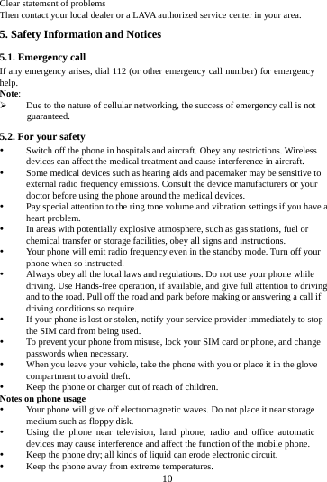        10        Clear statement of problems Then contact your local dealer or a LAVA authorized service center in your area. 5. Safety Information and Notices 5.1. Emergency call If any emergency arises, dial 112 (or other emergency call number) for emergency help. Note:  Due to the nature of cellular networking, the success of emergency call is not guaranteed. 5.2. For your safety  Switch off the phone in hospitals and aircraft. Obey any restrictions. Wireless devices can affect the medical treatment and cause interference in aircraft.  Some medical devices such as hearing aids and pacemaker may be sensitive to external radio frequency emissions. Consult the device manufacturers or your doctor before using the phone around the medical devices.  Pay special attention to the ring tone volume and vibration settings if you have a heart problem.  In areas with potentially explosive atmosphere, such as gas stations, fuel or chemical transfer or storage facilities, obey all signs and instructions.  Your phone will emit radio frequency even in the standby mode. Turn off your phone when so instructed.  Always obey all the local laws and regulations. Do not use your phone while driving. Use Hands-free operation, if available, and give full attention to driving and to the road. Pull off the road and park before making or answering a call if driving conditions so require.    If your phone is lost or stolen, notify your service provider immediately to stop the SIM card from being used.    To prevent your phone from misuse, lock your SIM card or phone, and change passwords when necessary.  When you leave your vehicle, take the phone with you or place it in the glove compartment to avoid theft.  Keep the phone or charger out of reach of children. Notes on phone usage  Your phone will give off electromagnetic waves. Do not place it near storage medium such as floppy disk.  Using the phone near television, land phone, radio and office automatic devices may cause interference and affect the function of the mobile phone.  Keep the phone dry; all kinds of liquid can erode electronic circuit.  Keep the phone away from extreme temperatures. 