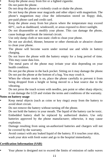        11         Keep the phone away from fire or a lighted cigarette.  Do not paint the phone.  Do not drop the phone or violently crush or shake the phone.  Do not keep the phone near magcards and other object with magnetism. The phone&rsquo;s magnetism may clear the information stored on floppy disk, pre-paid phone card and credit card.  Keep the phone away from hot places where the temperature may exceed 60&deg;C, such as dashboard, windowsill, or areas exposed to direct sunlight.  Do not disassemble or modify your phone. This can damage the phone, cause leakage and break the internal circuit.  Use only damp cloth or non-static cloth to clean your phone.    Do not use alcohol, thinner, benzene or other chemicals or abrasive cleaner to clean your phone.  The phone will become warm under normal use and while in battery charging.  Do not leave the phone with the battery empty for a long period of time. This may cause data loss.  The metal parts of the phone may irritate your skin depending on your health condition.  Do not put the phone in the back pocket. Sitting on it may damage the phone. Do not put the phone at the bottom of a bag. You may crush it.  When the vibrate mode is on, place the phone carefully to prevent it from being dropped from a height or being moved to a heat source due to the vibrating.  Do not press the touch screen with needles, pen point or other sharp objects; it can damage the LCD and violate the terms and conditions of the warranty. Notes on battery usage  Keep metal objects (such as coins or key rings) away from the battery to avoid short circuit.  Do not remove the battery without turning off the phone.  Do not hold the battery in your mouth. The liquid of the battery can be toxic.  Embedded battery shall be replaced by authorized dealers. Use only batteries approved by the phone manufacturer; otherwise, it may cause explosion.    Damage resulting from using un-authorized batteries and chargers will not be covered by the warranty.  Avoid contact with any leaked liquid of the battery. If it touches your skin, wash your skin with fresh water and go to the hospital immediately. Certification Information (SAR)  Your phone is designed not to exceed the limits of emission of radio waves 