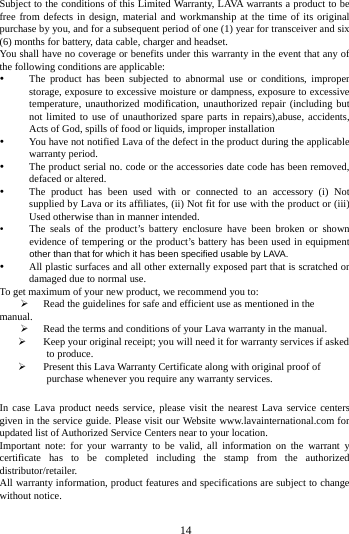        14        Subject to the conditions of this Limited Warranty, LAVA warrants a product to be free from defects in design, material and workmanship at the time of its original purchase by you, and for a subsequent period of one (1) year for transceiver and six (6) months for battery, data cable, charger and headset. You shall have no coverage or benefits under this warranty in the event that any of the following conditions are applicable:  The product has been subjected to abnormal use or conditions, improper storage, exposure to excessive moisture or dampness, exposure to excessive temperature, unauthorized modification, unauthorized repair (including but not limited to use of unauthorized spare parts in repairs),abuse, accidents, Acts of God, spills of food or liquids, improper installation  You have not notified Lava of the defect in the product during the applicable warranty period.  The product serial no. code or the accessories date code has been removed, defaced or altered.  The product has been used with or connected to an accessory (i) Not supplied by Lava or its affiliates, (ii) Not fit for use with the product or (iii) Used otherwise than in manner intended.  The seals of the product&rsquo;s battery enclosure have been broken or shown evidence of tempering or the product&rsquo;s battery has been used in equipment other than that for which it has been specified usable by LAVA.  All plastic surfaces and all other externally exposed part that is scratched or damaged due to normal use. To get maximum of your new product, we recommend you to:  Read the guidelines for safe and efficient use as mentioned in the manual.  Read the terms and conditions of your Lava warranty in the manual.  Keep your original receipt; you will need it for warranty services if asked to produce.  Present this Lava Warranty Certificate along with original proof of purchase whenever you require any warranty services.  In case Lava product needs service, please visit the nearest Lava service centers given in the service guide. Please visit our Website www.lavainternational.com for updated list of Authorized Service Centers near to your location. Important note: for your warranty to be valid, all information on the warrant y certificate has to be completed including the stamp from the authorized distributor/retailer. All warranty information, product features and specifications are subject to change without notice.  
