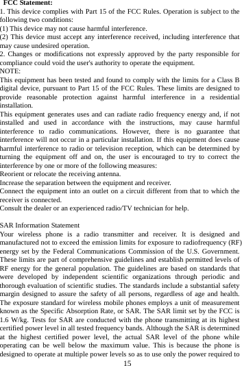        15         FCC Statement: 1. This device complies with Part 15 of the FCC Rules. Operation is subject to the following two conditions: (1) This device may not cause harmful interference. (2) This device must accept any interference received, including interference that may cause undesired operation. 2. Changes or modifications not expressly approved by the party responsible for compliance could void the user's authority to operate the equipment. NOTE:   This equipment has been tested and found to comply with the limits for a Class B digital device, pursuant to Part 15 of the FCC Rules. These limits are designed to provide reasonable protection against harmful interference in a residential installation. This equipment generates uses and can radiate radio frequency energy and, if not installed and used in accordance with the instructions, may cause harmful interference to radio communications. However, there is no guarantee that interference will not occur in a particular installation. If this equipment does cause harmful interference to radio or television reception, which can be determined by turning the equipment off and on, the user is encouraged to try to correct the interference by one or more of the following measures: Reorient or relocate the receiving antenna. Increase the separation between the equipment and receiver. Connect the equipment into an outlet on a circuit different from that to which the receiver is connected.   Consult the dealer or an experienced radio/TV technician for help.  SAR Information Statement Your wireless phone is a radio transmitter and receiver. It is designed and manufactured not to exceed the emission limits for exposure to radiofrequency (RF) energy set by the Federal Communications Commission of the U.S. Government. These limits are part of comprehensive guidelines and establish permitted levels of RF energy for the general population. The guidelines are based on standards that were developed by independent scientific organizations through periodic and thorough evaluation of scientific studies. The standards include a substantial safety margin designed to assure the safety of all persons, regardless of age and health. The exposure standard for wireless mobile phones employs a unit of measurement known as the Specific Absorption Rate, or SAR. The SAR limit set by the FCC is 1.6 W/kg. Tests for SAR are conducted with the phone transmitting at its highest certified power level in all tested frequency bands. Although the SAR is determined at the highest certified power level, the actual SAR level of the phone while operating can be well below the maximum value. This is because the phone is designed to operate at multiple power levels so as to use only the power required to 