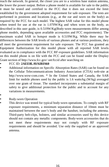        16        reach the network. In general, the closer you are to a wireless base station antenna, the lower the power output. Before a phone model is available for sale to the public, it must be tested and certified to the FCC that it does not exceed the limit established by the government adopted requirement for safe exposure. The tests are performed in positions and locations (e.g., at the ear and worn on the body) as required by the FCC for each model. The highest SAR value for this model phone when tested for use at the ear is  1.070W/Kg and when worn on the body, as described in this user guide, is 0.519W/Kg(Body-worn measurements differ among phone models, depending upon available accessories and FCC requirements). The maximum scaled SAR in hotspot mode is 0.519W/Kg. While there may be differences between the SAR levels of various phones and at various positions, they all meet the government requirement for safe exposure. The FCC has granted an Equipment Authorization for this model phone with all reported SAR levels evaluated as in compliance with the FCC RF exposure guidelines. SAR information on this model phone is on file with the FCC and can be found under the Display Grant section of http://www.fcc.gov/ oet/fccid after searching on    FCC ID: 2AEE8LAVAIRIS60    Additional information on Specific Absorption Rates (SAR) can be found on the Cellular Telecommunications Industry Association (CTIA) web-site at http://www.wow-com.com. * In the United States and Canada, the SAR limit for mobile phones used by the public is 1.6 watts/kg (W/kg) averaged over one gram of tissue. The standard incorporates a substantial margin of safety to give additional protection for the public and to account for any variations in measurements.    Body-worn Operation  This device was tested for typical body-worn operations. To comply with RF exposure requirements, a minimum separation distance of 10mm must be maintained between the user&rsquo;s body and the handset, including the antenna. Third-party belt-clips, holsters, and similar accessories used by this device should not contain any metallic components. Body-worn accessories that do not meet these requirements may not comply with RF exposure requirements and should be avoided. Use only the supplied or an approved antenna.    