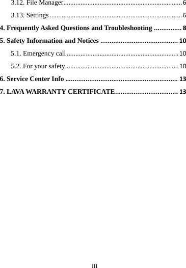        III       3.12. File Manager..................................................................... 6 3.13. Settings ............................................................................. 6 4. Frequently Asked Questions and Troubleshooting ............... 8 5. Safety Information and Notices .......................................... 10 5.1. Emergency call ................................................................. 10 5.2. For your safety.................................................................. 10 6. Service Center Info ............................................................. 13 7. LAVA WARRANTY CERTIFICATE .................................. 13                                                                                                                                                                                                                                                                                                                                                                                                                