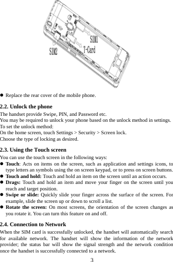        3          Replace the rear cover of the mobile phone. 2.2. Unlock the phone   The handset provide Swipe, PIN, and Password etc.   You may be required to unlock your phone based on the unlock method in settings. To set the unlock method: On the home screen, touch Settings > Security > Screen lock. Choose the type of locking as desired.   2.3. Using the Touch screen   You can use the touch screen in the following ways:  Touch: Acts on items on the screen, such as application and settings icons, to type letters an symbols using the on screen keypad, or to press on screen buttons.  Touch and hold: Touch and hold an item on the screen until an action occurs.  Drags: Touch and hold an item and move your finger on the screen until you reach and target position.  Swipe or slide: Quickly slide your finger across the surface of the screen. For example, slide the screen up or down to scroll a list.  Rotate the screen: On most screens, the orientation of the screen changes as you rotate it. You can turn this feature on and off.     2.4. Connection to Network When the SIM card is successfully unlocked, the handset will automatically search for available network. The handset will show the information of the network provider; the status bar will show the signal strength and the network condition once the handset is successfully connected to a network. 