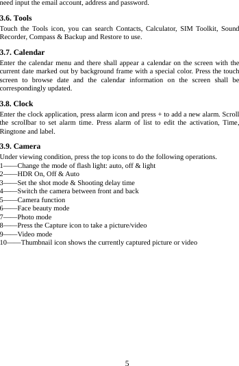        5        need input the email account, address and password. 3.6. Tools Touch the Tools icon, you can search Contacts, Calculator, SIM Toolkit, Sound Recorder, Compass &amp; Backup and Restore to use.                                                                                                                                                                                                                                                                                                                                                                                                                                                                                                                                                                                                                                                                                                                                                                                                               3.7. Calendar Enter the calendar menu and there shall appear a calendar on the screen with the current date marked out by background frame with a special color. Press the touch screen to browse date and the calendar information on the screen shall be correspondingly updated. 3.8. Clock Enter the clock application, press alarm icon and press + to add a new alarm. Scroll the scrollbar to set alarm time. Press alarm of list to edit the activation, Time, Ringtone and label. 3.9. Camera Under viewing condition, press the top icons to do the following operations. 1&mdash;&mdash;Change the mode of flash light: auto, off &amp; light 2&mdash;&mdash;HDR On, Off &amp; Auto 3&mdash;&mdash;Set the shot mode &amp; Shooting delay time 4&mdash;&mdash;Switch the camera between front and back 5&mdash;&mdash;Camera function 6&mdash;&mdash;Face beauty mode 7&mdash;&mdash;Photo mode   8&mdash;&mdash;Press the Capture icon to take a picture/video 9&mdash;&mdash;Video mode 10&mdash;&mdash;Thumbnail icon shows the currently captured picture or video 