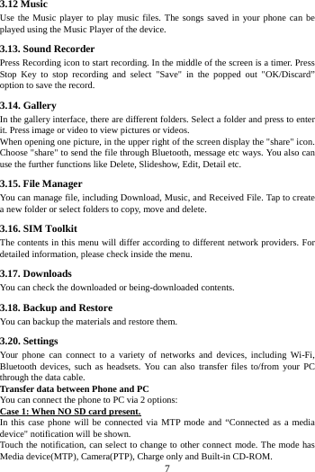     7     3.12 Music   Use the Music player to play music files. The songs saved in your phone can be played using the Music Player of the device.   3.13. Sound Recorder Press Recording icon to start recording. In the middle of the screen is a timer. Press Stop Key to stop recording and select "Save" in the popped out "OK/Discard&rdquo; option to save the record.   3.14. Gallery In the gallery interface, there are different folders. Select a folder and press to enter it. Press image or video to view pictures or videos. When opening one picture, in the upper right of the screen display the "share" icon. Choose "share" to send the file through Bluetooth, message etc ways. You also can use the further functions like Delete, Slideshow, Edit, Detail etc. 3.15. File Manager You can manage file, including Download, Music, and Received File. Tap to create a new folder or select folders to copy, move and delete. 3.16. SIM Toolkit The contents in this menu will differ according to different network providers. For detailed information, please check inside the menu. 3.17. Downloads You can check the downloaded or being-downloaded contents. 3.18. Backup and Restore You can backup the materials and restore them. 3.20. Settings Your phone can connect to a variety of networks and devices, including Wi-Fi, Bluetooth devices, such as headsets. You can also transfer files to/from your PC through the data cable. Transfer data between Phone and PC You can connect the phone to PC via 2 options: Case 1: When NO SD card present. In this case phone will be connected via MTP mode and &ldquo;Connected as a media device" notification will be shown.   Touch the notification, can select to change to other connect mode. The mode has Media device(MTP), Camera(PTP), Charge only and Built-in CD-ROM. 