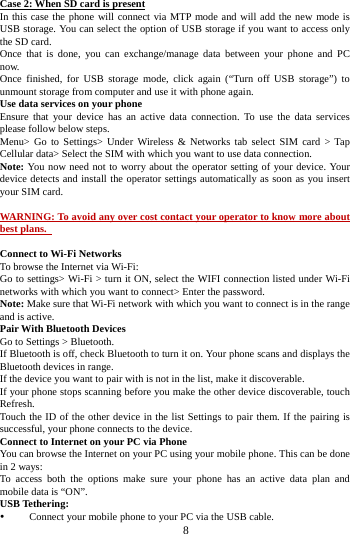     8     Case 2: When SD card is present In this case the phone will connect via MTP mode and will add the new mode is USB storage. You can select the option of USB storage if you want to access only the SD card. Once that is done, you can exchange/manage data between your phone and PC now. Once finished, for USB storage mode, click again (&ldquo;Turn off USB storage&rdquo;) to unmount storage from computer and use it with phone again.   Use data services on your phone   Ensure that your device has an active data connection. To use the data services please follow below steps.   Menu> Go to Settings> Under Wireless &amp; Networks tab select SIM card > Tap Cellular data> Select the SIM with which you want to use data connection. Note: You now need not to worry about the operator setting of your device. Your device detects and install the operator settings automatically as soon as you insert your SIM card.  WARNING: To avoid any over cost contact your operator to know more about best plans.    Connect to Wi-Fi Networks To browse the Internet via Wi-Fi: Go to settings> Wi-Fi > turn it ON, select the WIFI connection listed under Wi-Fi networks with which you want to connect> Enter the password. Note: Make sure that Wi-Fi network with which you want to connect is in the range and is active. Pair With Bluetooth Devices Go to Settings > Bluetooth. If Bluetooth is off, check Bluetooth to turn it on. Your phone scans and displays the Bluetooth devices in range. If the device you want to pair with is not in the list, make it discoverable. If your phone stops scanning before you make the other device discoverable, touch Refresh. Touch the ID of the other device in the list Settings to pair them. If the pairing is successful, your phone connects to the device. Connect to Internet on your PC via Phone You can browse the Internet on your PC using your mobile phone. This can be done in 2 ways: To access both the options make sure your phone has an active data plan and mobile data is &ldquo;ON&rdquo;. USB Tethering:  Connect your mobile phone to your PC via the USB cable. 
