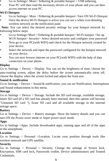     9      Go to Settings> More> Tethering &amp; portable hotspot > USB tethering.  Your PC will then read the necessary drivers of your phone and you can then access internet on your PC. Wi-Fi Hotspot:  Go to Settings> More >Tethering &amp; portable hotspot> Turn ON Wi-Fi Hotspot.  Once the device Wi-Fi Hotspot is active you can see a white icon denoting wireless network on the notification pane.  Note: You can select the desired security settings for your hotspot network by following below steps:  Go to Settings>More >Tethering &amp; portable hotspot> Wi-Fi hotspot >Set up Wi-Fi hotspot> Security> Select desired security and configure your password  Now go to your PC(with WIFI) and check for the Hotspot network created by your device.    Select the network and input the password configured for the hotspot network on your device.  You can now browse internet on your PC(with WIFI) with the help of data connection on your phone.. Display Go to Settings > Device > Display. You can set the brightness of time, choose the auto-rotating screen, adjust the delay before the screen automatically turns off, choose the display when the screen locked and adjust the front size. Sound &amp; notification Go to Settings > Device > Sound &amp; notification, you can set Notification, Interruptions and Sound enhancement in this menu. Storage Go to Settings > Device > Storage. Include the SD card storage, available storage, insert SD card (If a SD card has already been inserted, then this option will become "Unmount SD card "), Erase SD card and all available storage in the internal storage space. Battery Go to Settings > Device > Battery manager. Show the battery details and you can turn ON the Power saver mode or Super power saver mode. Apps Go to Settings >Apps. Include downloaded apps, running apps and all of the apps in the smartphone. Location  Go to Settings > Personal >Location. Locate your position through tools like wireless network and GPS satellite. Security Go to Settings > Personal > Security. Change the settings of Screen lock, Encryption, SIM card lock, Passwords visible, Device administrators and Trusted Credentials. 