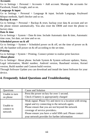     10      Accounts Go to Settings > Personal > Accounts > Add account. Manage the accounts for Facebook, Email, Google, and so on. Language &amp; input Go to Settings > Personal > Language &amp; input. Include Language, Keyboard &amp;Input methods, Spell checker and so on. Backup &amp; reset Go to Settings > Personal > Backup &amp; reset, backup your data &amp; account and set the phone restore automatically. You also reset the DRM and reset the phone to factory data. Date &amp; time Go to Settings > System > Date &amp; time. Include Automatic date &amp; time, Automatic time zone, Set date, set time and so on. Scheduled power on &amp; off Go to Settings > System > Scheduled power on &amp; off, set the time of power on &amp; off, the handset will power on &amp; off according to the set time. Printing  Go to Settings > System > Printing. Connect printer to realize print function About phone Go to Settings> About phone. Include System &amp; System software updates, Status, Legal information, Model number, Android version, Baseband version, Kernel version, Build number and Custom build version. Through Software Update you can download and install the latest Software for your device. 4. Frequently Asked Questions and Troubleshooting  Questions  Cause and Solution Unable to turn on phone Press the power on key for over 1 second. Check if battery is appropriately charged Unable to connect to network Weak signal. Please Try and move to a location with strong signal and try connecting to the network again； Please ensure that you are not beyond the network coverage of service providers； Please ensure you have a valid SIM card. Please contact your network provider for further information 