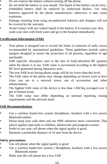   14 Do not remove the battery without turning off the phone.  Do not hold the battery in your mouth. The liquid of the battery can be toxic.  Embedded battery shall be replaced by authorized dealers. Use only batteries approved by the phone manufacturer; otherwise, it may cause explosion.   Damage resulting from using un-authorized batteries and chargers will not be covered by the warranty.  Avoid contact with any leaked liquid of the battery. If it touches your skin, wash your skin with fresh water and go to the hospital immediately. Certification Information (SAR)  Your phone is designed not to exceed the limits of emission of radio waves recommended by international guidelines. These guidelines include safety margins designed to assure the protection of all persons, regardless of age and health.  SAR (specific absorption rate) is the unit of body-absorbed RF quantity when the phone is in use. SAR value is ascertained according to the highest RF level generated during laboratory tests.  The true SAR level during phone usage will be far lower than this level.  The SAR value of the phone may change depending on factors such as how close you are to a network tower, use of accessories and other enhancements.  The highest SAR value of the device is less than 1.6W/Kg averaged over 1 gm of human tissue.  The SAR value may differ depending on national reporting, testing requirements and the network band. SAR Recommendations     Use a wireless hands-free system (headphone, headset) with a low power Bluetooth emitter. Please keep your calls short and use SMS whenever more convenient. This advice applies especially to children, adolescents and pregnant women. Prefer to use your cell phone when the signal quality is good. Maintain a preferable distance of 10 mm from the device. Safety precautions:  Use cell phone when the signal quality is good  Use a wireless hands-free system ( Headphone, headset) with a low power Bluetooth emitter  Make sure the cell phone has a low SAR 
