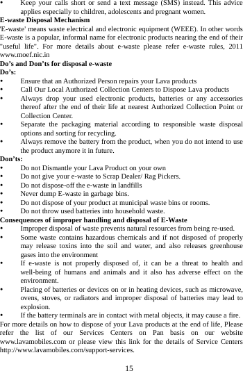   15 Keep your calls short or send a text message (SMS) instead. This advice applies especially to children, adolescents and pregnant women. E-waste Disposal Mechanism 'E-waste' means waste electrical and electronic equipment (WEEE). In other words E-waste is a popular, informal name for electronic products nearing the end of their "useful life". For more details about e-waste please refer e-waste rules, 2011 www.moef.nic.in Do&rsquo;s and Don&rsquo;ts for disposal e-waste Do&rsquo;s:   Ensure that an Authorized Person repairs your Lava products    Call Our Local Authorized Collection Centers to Dispose Lava products    Always drop your used electronic products, batteries or any accessories thereof after the end of their life at nearest Authorized Collection Point or Collection Center.    Separate the packaging material according to responsible waste disposal options and sorting for recycling.  Always remove the battery from the product, when you do not intend to use the product anymore it in future. Don&rsquo;ts:  Do not Dismantle your Lava Product on your own  Do not give your e-waste to Scrap Dealer/ Rag Pickers.    Do not dispose-off the e-waste in landfills    Never dump E-waste in garbage bins.    Do not dispose of your product at municipal waste bins or rooms.  Do not throw used batteries into household waste.   Consequences of improper handling and disposal of E-Waste  Improper disposal of waste prevents natural resources from being re-used.    Some waste contains hazardous chemicals and if not disposed of properly may release toxins into the soil and water, and also releases greenhouse gases into the environment    If e-waste is not properly disposed of, it can be a threat to health and well-being of humans and animals and it also has adverse effect on the environment.   Placing of batteries or devices on or in heating devices, such as microwave, ovens, stoves, or radiators and improper disposal of batteries may lead to explosion.   If the battery terminals are in contact with metal objects, it may cause a fire.   For more details on how to dispose of your Lava products at the end of life, Please refer the list of our Services Centers on Pan basis on our website www.lavamobiles.com or please view this link for the details of Service Centers http://www.lavamobiles.com/support-services.