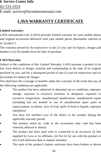   166. Service Center Info 02-333-3354 E-mail: service@lavainternational.com LAVA WARRANTY CERTIFICATE Limited warranty: LAVA international Ltd. (LAVA) provides limited warranty for your mobile phone and original accessories delivered with your mobile phone (hereinafter referred to as &ldquo;product&rdquo;) The warranty period for the transceiver is one (1) year and for battery, charger and headset is six (6) months from the date of purchase. LAVA Warranty Subject to the conditions of this Limited Warranty, LAVA warrants a product to be free from defects in design, material and workmanship at the time of its original purchase by you, and for a subsequent period of one (1) year for transceiver and six (6) months for battery &amp; charger. You shall have the coverage or benefits under this warranty in the event that any of the following conditions are applicable:  The product has been subjected to abnormal use or conditions, improper storage, exposure to excessive moisture or dampness, exposure to excessive temperature, unauthorized modification, unauthorized repair (including but not limited to use of unauthorized spare parts in repairs),abuse, accidents, Acts of God, spills of food or liquids, improper installation  You have not notified Lava of the defect in the product during theapplicable warranty period.  The product serial no. code or the accessories date code has beenremoved, defaced or altered.  The product has been used with or connected to an accessory (i) Notsupplied by Lava or its affiliates, (ii) Not fit for use with the product or (iii) Used otherwise than in manner intended.  The seals of the product&rsquo;s battery enclosure have been broken or shown 