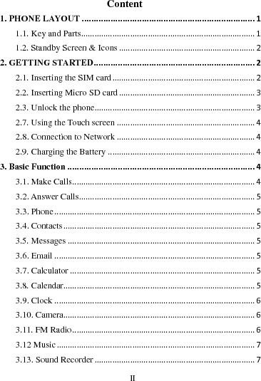     II      Content 1. PHONE LAYOUT........................................................................11.1. Key and Parts..............................................................................11.2. Standby Screen &amp; Icons.............................................................22. GETTING STARTED...................................................................22.1. Inserting the SIM card................................................................22.2. Inserting Micro SD card.............................................................32.3. Unlock the phone........................................................................32.7. Using the Touch screen..............................................................42.8. Connection to Network..............................................................42.9. Charging the Battery..................................................................43. Basic Function..............................................................................43.1. Make Calls..................................................................................43.2. Answer Calls...............................................................................53.3. Phone..........................................................................................53.4. Contacts......................................................................................53.5. Messages....................................................................................53.6. Email..........................................................................................53.7. Calculator...................................................................................53.8. Calendar......................................................................................53.9. Clock..........................................................................................63.10. Camera......................................................................................63.11. FM Radio..................................................................................63.12 Music.........................................................................................73.13. Sound Recorder........................................................................7