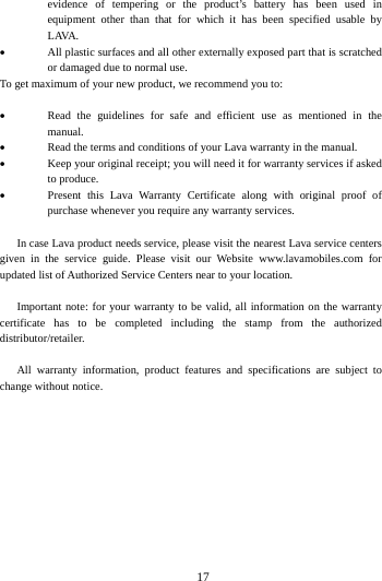   17evidence of tempering or the product&rsquo;s battery has been used in equipment other than that for which it has been specified usable by LAVA.  All plastic surfaces and all other externally exposed part that is scratched or damaged due to normal use. To get maximum of your new product, we recommend you to:  Read the guidelines for safe and efficient use as mentioned in themanual.  Read the terms and conditions of your Lava warranty in the manual. Keep your original receipt; you will need it for warranty services if askedto produce. Present this Lava Warranty Certificate along with original proof ofpurchase whenever you require any warranty services.      In case Lava product needs service, please visit the nearest Lava service centers given in the service guide. Please visit our Website www.lavamobiles.com for updated list of Authorized Service Centers near to your location.    Important note: for your warranty to be valid, all information on the warranty certificate has to be completed including the stamp from the authorized distributor/retailer.    All warranty information, product features and specifications are subject to change without notice. 