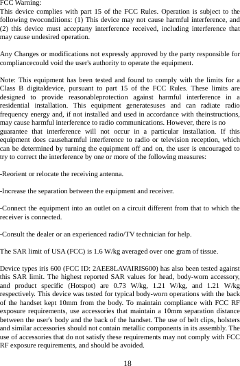   18FCC Warning: This device complies with part 15 of the FCC Rules. Operation is subject to the following twoconditions: (1) This device may not cause harmful interference, and (2) this device must acceptany interference received, including interference that may cause undesired operation. Any Changes or modifications not expressly approved by the party responsible for compliancecould void the user's authority to operate the equipment. Note: This equipment has been tested and found to comply with the limits for a Class B digitaldevice, pursuant to part 15 of the FCC Rules. These limits are designed to provide reasonableprotection against harmful interference in a residential installation. This equipment generatesuses and can radiate radio frequency energy and, if not installed and used in accordance with theinstructions, may cause harmful interference to radio communications. However, there is no guarantee that interference will not occur in a particular installation. If this equipment does causeharmful interference to radio or television reception, which can be determined by turning the equipment off and on, the user is encouraged to try to correct the interference by one or more of the following measures: -Reorient or relocate the receiving antenna. -Increase the separation between the equipment and receiver. -Connect the equipment into an outlet on a circuit different from that to which the receiver is connected. -Consult the dealer or an experienced radio/TV technician for help. The SAR limit of USA (FCC) is 1.6 W/kg averaged over one gram of tissue. Device types iris 600 (FCC ID: 2AEE8LAVAIRIS600) has also been tested against this SAR limit. The highest reported SAR values for head, body-worn accessory, and product specific (Hotspot) are 0.73 W/kg, 1.21 W/kg, and 1.21 W/kg respectively. This device was tested for typical body-worn operations with the back of the handset kept 10mm from the body. To maintain compliance with FCC RF exposure requirements, use accessories that maintain a 10mm separation distance between the user's body and the back of the handset. The use of belt clips, holsters and similar accessories should not contain metallic components in its assembly. The use of accessories that do not satisfy these requirements may not comply with FCC RF exposure requirements, and should be avoided. 