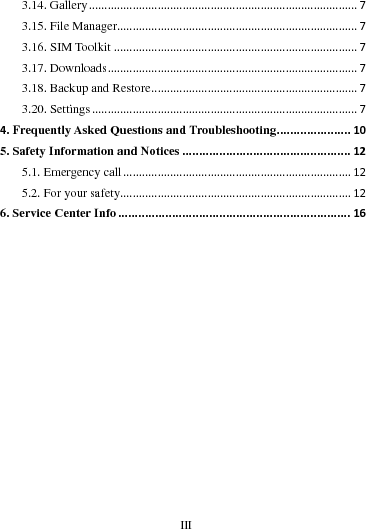     III      3.14. Gallery......................................................................................73.15. File Manager.............................................................................73.16. SIM Toolkit..............................................................................73.17. Downloads................................................................................73.18. Backup and Restore..................................................................73.20. Settings.....................................................................................74. Frequently Asked Questions and Troubleshooting......................105. Safety Information and Notices..................................................125.1. Emergency call.........................................................................125.2. For your safety..........................................................................126. Service Center Info.....................................................................16                                                                