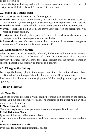     4     Touch Screen lock. Choose the type of locking as desired. You can set your screen lock on the basis of   Swipe, Voice Unlock, PIN, and Password, Pattern or None. 2.7. Using the Touch screen   You can use the touch screen in the following ways:  Touch: Acts on items on the screen, such as application and settings icons, to type letters an symbols using the on screen keypad, or to press on screen buttons.  Touch and hold: Touch and hold an item on the screen until an action occurs.  Drags: Touch and hold an item and move your finger on the screen until you reach and target position.  Swipe or slide: Quickly slide your finger across the surface of the screen. For example, slide the screen up or down to scroll a list.  Rotate the screen: On most screens, the orientation of the screen changes as you rotate it. You can turn this feature on and off.     2.8. Connection to Network When the SIM card is successfully unlocked, the handset will automatically search for available network. The handset will show the information of the network provider; the status bar will show the signal strength and the network condition once the handset is successfully connected to a network. 2.9. Charging the Battery To charge the battery, plug in the charger connector at the bottom of your phone (USB interface) and then plug the other line end into an AC power socket. The battery icon indicates the charging state. While charging, the charge indicate lightning icon.   3. Basic Function 3.1. Make Calls When the network provider is valid, touch the phone icon appears on the standby screen, you can call out or answer calls. The indicator on the upper right part shall show the signal strength.  Make Domestic Calls Use virtual keyboard to enter phone numbers and then press Dial icon to call.  Call Extension Phone Type in as follows to call extension phone: Area code > switchboard number > Add 2-sec pause > extension phone number> call  Make International Calls Type in as follows to call international phone: 