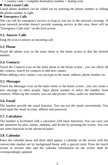     5       + > country code > complete destination number > dialing icon.    Make Listed Calls Listed phone numbers can be called out by pressing the phone number or sliding the phone number to right.  Emergency Calls You can call for emergency service as long as you are in the network coverage. If your network provider doesn't provide roaming service in this area, there will be "Emergency Calls only" on the lock screen.   3.2. Answer Calls   Drag the icon to answer an incoming call. 3.3. Phone Touch the phone icon on the main menu or the home screen to dial the desired number.  3.4. Contacts Touch the Contacts icon on the main menu or the home screen , you can check all the contacts, search for contacts or add new contact. When adding a new contact, you can type in the name, address, phone number etc. 3.5. Messages Touch the Messages icon on the main menu or the home screen , you can create a new message to other people. Input phone number or select the number from contacts. When tap the content, you can add picture, video, audio etc attachments.   3.6. Email The handset provide the email function. You can use the email conveniently. You need input the email account, address and password. 3.7. Calculator The handset is facilitated with a calculator with basic functions. You can carry out the operation for plus, minus, multiply, and divide by pressing the screen. You can use some functions in the advanced panel. 3.8. Calendar Enter the calendar menu and there shall appear a calendar on the screen with the current date market out by background frame with a special color. Press the touch screen to browse date and the calendar information on the screen shall be correspondingly updated. 