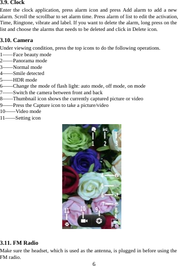     6     3.9. Clock Enter the clock application, press alarm icon and press Add alarm to add a new alarm. Scroll the scrollbar to set alarm time. Press alarm of list to edit the activation, Time, Ringtone, vibrate and label. If you want to delete the alarm, long press on the list and choose the alarms that needs to be deleted and click in Delete icon.   3.10. Camera Under viewing condition, press the top icons to do the following operations. 1&mdash;&mdash;Face beauty mode 2&mdash;&mdash;Panorama mode 3&mdash;&mdash;Normal mode 4&mdash;&mdash;Smile detected 5&mdash;&mdash;HDR mode 6&mdash;&mdash;Change the mode of flash light: auto mode, off mode, on mode 7&mdash;&mdash;Switch the camera between front and back 8&mdash;&mdash;Thumbnail icon shows the currently captured picture or video 9&mdash;&mdash;Press the Capture icon to take a picture/video 10&mdash;&mdash;Video mode 11&mdash;&mdash;Setting icon  3.11. FM Radio Make sure the headset, which is used as the antenna, is plugged in before using the FM radio. 