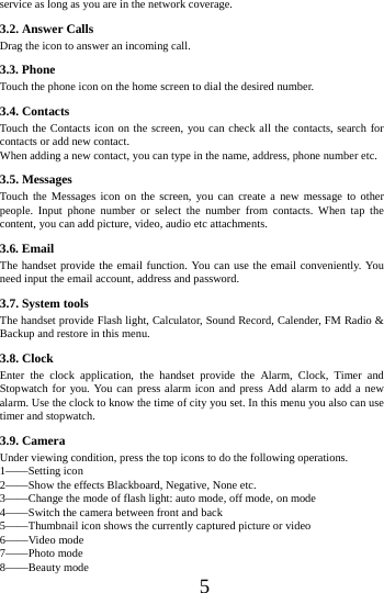      5     service as long as you are in the network coverage.   3.2. Answer Calls   Drag the icon to answer an incoming call.               3.3. Phone Touch the phone icon on the home screen to dial the desired number.   3.4. Contacts Touch the Contacts icon on the screen, you can check all the contacts, search for contacts or add new contact. When adding a new contact, you can type in the name, address, phone number etc. 3.5. Messages Touch the Messages icon on the screen, you can create a new message to other people. Input phone number or select the number from contacts. When tap the content, you can add picture, video, audio etc attachments.   3.6. Email The handset provide the email function. You can use the email conveniently. You need input the email account, address and password. 3.7. System tools The handset provide Flash light, Calculator, Sound Record, Calender, FM Radio &amp; Backup and restore in this menu. 3.8. Clock Enter the clock application, the handset provide the Alarm, Clock, Timer and Stopwatch for you. You can press alarm icon and press Add alarm to add a new alarm. Use the clock to know the time of city you set. In this menu you also can use timer and stopwatch. 3.9. Camera Under viewing condition, press the top icons to do the following operations. 1&mdash;&mdash;Setting icon 2&mdash;&mdash;Show the effects Blackboard, Negative, None etc. 3&mdash;&mdash;Change the mode of flash light: auto mode, off mode, on mode 4&mdash;&mdash;Switch the camera between front and back 5&mdash;&mdash;Thumbnail icon shows the currently captured picture or video 6&mdash;&mdash;Video mode 7&mdash;&mdash;Photo mode 8&mdash;&mdash;Beauty mode 
