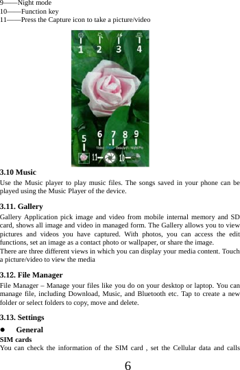      6     9&mdash;&mdash;Night mode 10&mdash;&mdash;Function key 11&mdash;&mdash;Press the Capture icon to take a picture/video                 3.10 Music   Use the Music player to play music files. The songs saved in your phone can be played using the Music Player of the device.   3.11. Gallery Gallery Application pick image and video from mobile internal memory and SD card, shows all image and video in managed form. The Gallery allows you to view pictures and videos you have captured. With photos, you can access the edit functions, set an image as a contact photo or wallpaper, or share the image. There are three different views in which you can display your media content. Touch a picture/video to view the media 3.12. File Manager File Manager &ndash; Manage your files like you do on your desktop or laptop. You can manage file, including Download, Music, and Bluetooth etc. Tap to create a new folder or select folders to copy, move and delete. 3.13. Settings  General SIM cards You can check the information of the SIM card , set the Cellular data and calls 