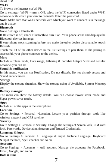      7     about SIM. Wi-Fi  To browse the Internet via Wi-Fi: Go to settings> Wi-Fi > turn it ON, select the WIFI connection listed under Wi-Fi networks with which you want to connect> Enter the password. Note: Make sure that Wi-Fi network with which you want to connect is in the range and is active. Bluetooth  Go to Settings > Bluetooth. If Bluetooth is off, check Bluetooth to turn it on. Your phone scans and displays the Bluetooth devices in range. If your phone stops scanning before you make the other device discoverable, touch Refresh. Touch the ID of the other device in the list Settings to pair them. If the pairing is successful, your phone connects to the device. More  Include airplane mode, Data usage, tethering &amp; portable hotspot VPN and cellular networks you can set. Sound &amp; notification In this menu, you can set Notification, Do not disturb, Do not disturb access and Sound enhancement. Storage Display the storage situation. Show the storage using of Available, System Memory, etc. Battery manager The menu can show the battery details. You can choose Power saver mode and Super power saver mode. Apps Include all of the apps in the smartphone. Location  Go to Settings > Personal >Location. Locate your position through tools like wireless network and GPS satellite. Security Go to Settings > Personal > Security. Change the settings of Screen lock, SIM card lock, Passwords, Device administrators and Trusted Credentials. Language &amp; input Go to Settings > Personal > Language &amp; input. Include Language, Keyboard &amp;Input methods, Spell checker and so on. Accounts Go to Settings > Accounts > Add account. Manage the accounts for Facebook, Email, Google, and so on. Date &amp; time 