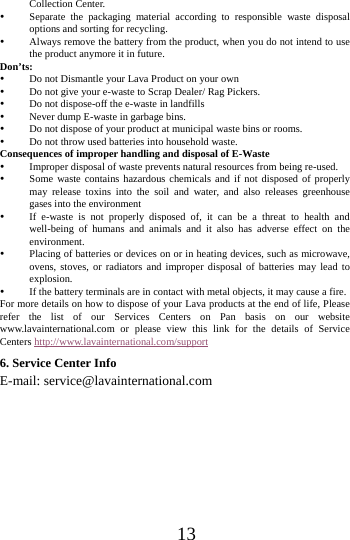      13     Collection Center.    Separate the packaging material according to responsible waste disposal options and sorting for recycling.    Always remove the battery from the product, when you do not intend to use the product anymore it in future.   Don&rsquo;ts:  Do not Dismantle your Lava Product on your own  Do not give your e-waste to Scrap Dealer/ Rag Pickers.    Do not dispose-off the e-waste in landfills    Never dump E-waste in garbage bins.    Do not dispose of your product at municipal waste bins or rooms.    Do not throw used batteries into household waste.   Consequences of improper handling and disposal of E-Waste  Improper disposal of waste prevents natural resources from being re-used.    Some waste contains hazardous chemicals and if not disposed of properly may release toxins into the soil and water, and also releases greenhouse gases into the environment    If e-waste is not properly disposed of, it can be a threat to health and well-being of humans and animals and it also has adverse effect on the environment.   Placing of batteries or devices on or in heating devices, such as microwave, ovens, stoves, or radiators and improper disposal of batteries may lead to explosion.   If the battery terminals are in contact with metal objects, it may cause a fire.   For more details on how to dispose of your Lava products at the end of life, Please refer the list of our Services Centers on Pan basis on our website www.lavainternational.com or please view this link for the details of Service Centers http://www.lavainternational.com/support 6. Service Center Info E-mail: service@lavainternational.com    