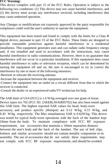 14FCC Warning: This device complies with part 15 of the FCC Rules. Operation is subject to the following two conditions: (1) This device may not cause harmful interference, and (2) this device must accept any interference received, including interference that may cause undesired operation. Any Changes or modifications not expressly approved by the party responsible for compliance could void the user's authority to operate the equipment. This equipment has been tested and found to comply with the limits for a Class B digital device, pursuant to part 15 of the FCC Rules. These limits are designed to provide reasonable protection against harmful interference in a residential installation. This equipment generates uses and can radiate radio frequency energy and, if not installed and used in accordance with the instructions, may cause harmful interference to radio communications. However, there is no guarantee that interference will not occur in a particular installation. If this equipment does cause harmful interference to radio or television reception, which can be determined by turning the equipment off and on, the user is encouraged to try to correct the interference by one or more of the following measures: -Reorient or relocate the receiving antenna. -Increase the separation between the equipment and receiver. -Connect the equipment into an outlet on a circuit different from that to which the receiver is connected. -Consult the dealer or an experienced radio/TV technician for help. The SAR limit of USA (FCC) is 1.6 W/kg averaged over one gram of tissue.  Device types iris 702 (FCC ID: 2AEE8LAVAIRIS702) has also been tested against this SAR limit. The highest reported SAR values for head, body-worn accessory, and product specific (Hotspot) are 0.12 W/kg, 0.33 W/kg, and 0.43 W/kg respectively. The Max simultaneous SAR is 0.62W/kg. This device was tested for typical body-worn operations with the back of the handset kept 10mm from the body. To maintain compliance with FCC RF exposure requirements, use accessories that maintain a 10mm separation distance between the user's body and the back of the handset. The use of belt clips, holsters and similar accessories should not contain metallic components in its assembly. The use of accessories that do not satisfy these requirements may not comply with FCC RF exposure requirements, and should be avoided. 