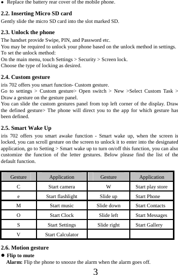      3      Replace the battery rear cover of the mobile phone. 2.2. Inserting Micro SD card Gently slide the micro SD card into the slot marked SD. 2.3. Unlock the phone   The handset provide Swipe, PIN, and Password etc.   You may be required to unlock your phone based on the unlock method in settings. To set the unlock method: On the main menu, touch Settings > Security > Screen lock. Choose the type of locking as desired.   2.4. Custom gesture     iris 702 offers you smart function- Custom gesture. Go to settings > Custom gesture> Open switch > New >Select Custom Task > Draw a gesture on the gesture panel. You can slide the custom gestures panel from top left corner of the display. Draw the defined gesture> The phone will direct you to the app for which gesture has been defined. 2.5. Smart Wake Up iris 702 offers you smart awake function - Smart wake up, when the screen is locked, you can scroll gesture on the screen to unlock it to enter into the designated application, go to Setting > Smart wake up to turn on/off this function, you can also customize the function of the letter gestures. Below please find the list of the default function.  Gesture  Application  Gesture  Application C  Start camera  W  Start play store e  Start flashlight  Slide up  Start Phone M  Start music  Slide down  Start Contacts O  Start Clock  Slide left  Start Messages S  Start Settings  Slide right  Start Gallery V Start Calculator     2.6. Motion gesture  Flip to mute   Alarm: Flip the phone to snooze the alarm when the alarm goes off. 