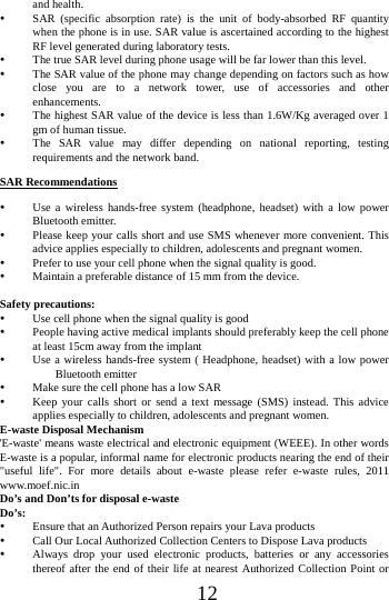      12     and health.  SAR (specific absorption rate) is the unit of body-absorbed RF quantity when the phone is in use. SAR value is ascertained according to the highest RF level generated during laboratory tests.  The true SAR level during phone usage will be far lower than this level.  The SAR value of the phone may change depending on factors such as how close you are to a network tower, use of accessories and other enhancements.  The highest SAR value of the device is less than 1.6W/Kg averaged over 1 gm of human tissue.  The SAR value may differ depending on national reporting, testing requirements and the network band. SAR Recommendations  Use a wireless hands-free system (headphone, headset) with a low power Bluetooth emitter.  Please keep your calls short and use SMS whenever more convenient. This advice applies especially to children, adolescents and pregnant women.  Prefer to use your cell phone when the signal quality is good.  Maintain a preferable distance of 15 mm from the device.  Safety precautions:  Use cell phone when the signal quality is good  People having active medical implants should preferably keep the cell phone at least 15cm away from the implant  Use a wireless hands-free system ( Headphone, headset) with a low power Bluetooth emitter  Make sure the cell phone has a low SAR  Keep your calls short or send a text message (SMS) instead. This advice applies especially to children, adolescents and pregnant women. E-waste Disposal Mechanism 'E-waste' means waste electrical and electronic equipment (WEEE). In other words E-waste is a popular, informal name for electronic products nearing the end of their "useful life". For more details about e-waste please refer e-waste rules, 2011 www.moef.nic.in Do&rsquo;s and Don&rsquo;ts for disposal e-waste Do&rsquo;s:   Ensure that an Authorized Person repairs your Lava products    Call Our Local Authorized Collection Centers to Dispose Lava products    Always drop your used electronic products, batteries or any accessories thereof after the end of their life at nearest Authorized Collection Point or 
