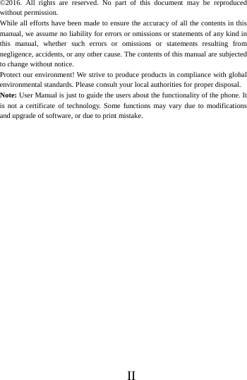      II     &copy;2016. All rights are reserved. No part of this document may be reproduced without permission. While all efforts have been made to ensure the accuracy of all the contents in this manual, we assume no liability for errors or omissions or statements of any kind in this manual, whether such errors or omissions or statements resulting from negligence, accidents, or any other cause. The contents of this manual are subjected to change without notice. Protect our environment! We strive to produce products in compliance with global environmental standards. Please consult your local authorities for proper disposal. Note: User Manual is just to guide the users about the functionality of the phone. It is not a certificate of technology. Some functions may vary due to modifications and upgrade of software, or due to print mistake.  