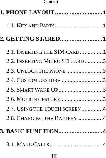      III     Content 1. PHONE LAYOUT.............................11.1. KEY AND PARTS...............................12. GETTING STARED..........................12.1. INSERTING THE SIM CARD...............12.2. INSERTING MICRO SD CARD............32.3. UNLOCK THE PHONE........................32.4. CUSTOM GESTURE...........................32.5. SMART WAKE UP.............................32.6. MOTION GESTURE............................32.7. USING THE TOUCH SCREEN..............42.8. CHARGING THE BATTERY................43. BASIC FUNCTION...........................43.1. MAKE CALLS...................................4