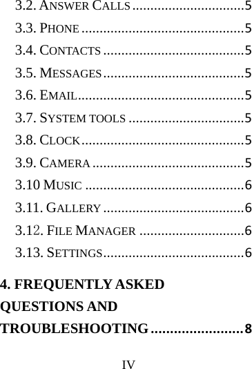      IV     3.2. ANSWER CALLS...............................53.3. PHONE.............................................53.4. CONTACTS.......................................53.5. MESSAGES.......................................53.6. EMAIL..............................................53.7. SYSTEM TOOLS................................53.8. CLOCK.............................................53.9. CAMERA..........................................53.10 MUSIC............................................63.11. GALLERY.......................................63.12. FILE MANAGER.............................63.13. SETTINGS.......................................64. FREQUENTLY ASKED QUESTIONS AND TROUBLESHOOTING........................8