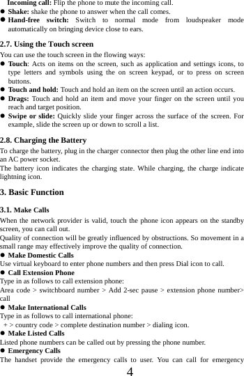      4       Incoming call: Flip the phone to mute the incoming call.  Shake: shake the phone to answer when the call comes.  Hand-free switch: Switch to normal mode from loudspeaker mode automatically on bringing device close to ears. 2.7. Using the Touch screen   You can use the touch screen in the flowing ways:  Touch: Acts on items on the screen, such as application and settings icons, to type letters and symbols using the on screen keypad, or to press on screen buttons.  Touch and hold: Touch and hold an item on the screen until an action occurs.  Drags: Touch and hold an item and move your finger on the screen until you reach and target position.  Swipe or slide: Quickly slide your finger across the surface of the screen. For example, slide the screen up or down to scroll a list. 2.8. Charging the Battery To charge the battery, plug in the charger connector then plug the other line end into an AC power socket. The battery icon indicates the charging state. While charging, the charge indicate lightning icon.   3. Basic Function 3.1. Make Calls When the network provider is valid, touch the phone icon appears on the standby screen, you can call out.   Quality of connection will be greatly influenced by obstructions. So movement in a small range may effectively improve the quality of connection.  Make Domestic Calls Use virtual keyboard to enter phone numbers and then press Dial icon to call.  Call Extension Phone Type in as follows to call extension phone: Area code > switchboard number > Add 2-sec pause > extension phone number> call  Make International Calls Type in as follows to call international phone:   + > country code > complete destination number > dialing icon.    Make Listed Calls Listed phone numbers can be called out by pressing the phone number.  Emergency Calls The handset provide the emergency calls to user. You can call for emergency 