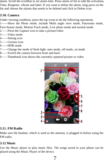      7      alarm. Scroll the scrollbar to set alarm time. Press alarm of list to edit the activation, Time, Ringtone, vibrate and label. If you want to delete the alarm, long press on the list and choose the alarms that needs to be deleted and click in Delete icon.   3.10. Camera Under viewing condition, press the top icons to do the following operations. 1&mdash;&mdash;Show the Photo mode, include Multi angle view mode, Panorama mode,        Face beauty mode, Motion Track mode, Live photo mode and normal mode. 2&mdash;&mdash;Press the Capture icon to take a picture/video 3&mdash;&mdash;Video mode 4&mdash;&mdash;Setting icon 5&mdash;&mdash;Gesture icon 6&mdash;&mdash;HDR mode 7&mdash;&mdash;Change the mode of flash light: auto mode, off mode, on mode 8&mdash;&mdash;Switch the camera between front and back 9&mdash;&mdash;Thumbnail icon shows the currently captured picture or video  3.11. FM Radio Make sure the headset, which is used as the antenna, is plugged in before using the FM radio. 3.12 Music   Use the Music player to play music files. The songs saved in your phone can be played using the Music Player of the device.   