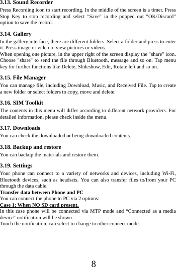      8      3.13. Sound Recorder Press Recording icon to start recording. In the middle of the screen is a timer. Press Stop Key to stop recording and select "Save" in the popped out "OK/Discard&rdquo; option to save the record.   3.14. Gallery In the gallery interface, there are different folders. Select a folder and press to enter it. Press image or video to view pictures or videos. When opening one picture, in the upper right of the screen display the "share" icon. Choose "share" to send the file through Bluetooth, message and so on. Tap menu key for further functions like Delete, Slideshow, Edit, Rotate left and so on. 3.15. File Manager You can manage file, including Download, Music, and Received File. Tap to create a new folder or select folders to copy, move and delete. 3.16. SIM Toolkit The contents in this menu will differ according to different network providers. For detailed information, please check inside the menu. 3.17. Downloads You can check the downloaded or being-downloaded contents. 3.18. Backup and restore You can backup the materials and restore them. 3.19. Settings Your phone can connect to a variety of networks and devices, including Wi-Fi, Bluetooth devices, such as headsets. You can also transfer files to/from your PC through the data cable. Transfer data between Phone and PC You can connect the phone to PC via 2 options: Case 1: When NO SD card present. In this case phone will be connected via MTP mode and &ldquo;Connected as a media device" notification will be shown.   Touch the notification, can select to change to other connect mode. 