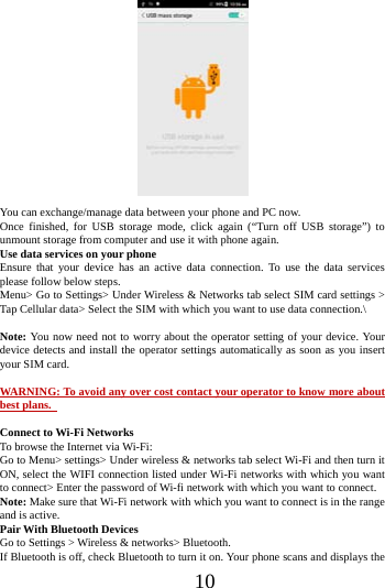      10       You can exchange/manage data between your phone and PC now. Once finished, for USB storage mode, click again (&ldquo;Turn off USB storage&rdquo;) to unmount storage from computer and use it with phone again.   Use data services on your phone   Ensure that your device has an active data connection. To use the data services please follow below steps.   Menu> Go to Settings> Under Wireless &amp; Networks tab select SIM card settings > Tap Cellular data> Select the SIM with which you want to use data connection.\  Note: You now need not to worry about the operator setting of your device. Your device detects and install the operator settings automatically as soon as you insert your SIM card.  WARNING: To avoid any over cost contact your operator to know more about best plans.    Connect to Wi-Fi Networks To browse the Internet via Wi-Fi: Go to Menu> settings> Under wireless &amp; networks tab select Wi-Fi and then turn it ON, select the WIFI connection listed under Wi-Fi networks with which you want to connect> Enter the password of Wi-fi network with which you want to connect. Note: Make sure that Wi-Fi network with which you want to connect is in the range and is active. Pair With Bluetooth Devices Go to Settings > Wireless &amp; networks> Bluetooth. If Bluetooth is off, check Bluetooth to turn it on. Your phone scans and displays the 