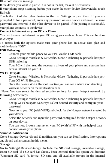      11      Bluetooth devices in range. If the device you want to pair with is not in the list, make it discoverable. If your phone stops scanning before you make the other device discoverable, touch Refresh. Touch the ID of the other device in the list Settings to pair them. If you are prompted to for a password, enter any password on one device and enter the same password you entered in the other device to be paired, If the pairing is successful, your phone connects to the device. Connect to Internet on your PC via Phone You can browse the Internet on your PC using your mobile phone. This can be done in 2 ways: To access both the options make sure your phone has an active data plan and mobile data is &ldquo;ON&rdquo;. USB Tethering:  Connect your mobile phone to your PC via the USB cable.  Go to Settings> Wireless &amp; Networks>More >Tethering &amp; portable hotspot> USB tethering.  Your PC will then read the necessary drivers of your phone and you can then access internet on your PC. Wi-Fi Hotspot:  Go to Settings> Wireless &amp; Networks>More >Tethering &amp; portable hotspot> Turn ON Wi-Fi Hotspot.  Once the device Wi-Fi Hotspot is active you can see a white icon denoting wireless network on the notification pane.  Note: You can select the desired security settings for your hotspot network by following below steps:  Go to Settings> Wireless &amp; Networks>More >Tethering &amp; portable hotspot> Set up Wi-Fi hotspot> Security> Select desired security and configure your password  Now go to your PC (with WIFI)and check for the Hotspot network created by your device.    Select the network and input the password configured for the hotspot network on your device.  You can now browse internet on your PC (with WIFI)with the help of data connection on your phone.. Sound &amp; notification Go to Settings>Device>Sound &amp; notification, you can set Notification, Interruptions and Sound enhancement in this menu. Storage Go to Settings>Device>Storage. Include the SD card storage, available storage, insert SD card (If a SD card has already been inserted, then this option will become "Unmount SD card "), format SD card and all available storage in the internal 