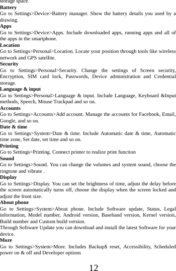      12      storage space. Battery Go to Settings>Device>Battery manager. Show the battery details you used by a drawing. Apps Go to Settings>Device>Apps. Include downloaded apps, running apps and all of the apps in the smartphone. Location  Go to Settings>Personal>Location. Locate your position through tools like wireless network and GPS satellite. Security Go to Settings>Personal>Security. Change the settings of Screen security, Encryption, SIM card lock, Passwords, Device administration and Credential storage. Language &amp; input Go to Settings>Personal>Language &amp; input. Include Language, Keyboard &amp;Input methods, Speech, Mouse Trackpad and so on. Accounts Go to Settings>Accounts>Add account. Manage the accounts for Facebook, Email, Google, and so on. Date &amp; time Go to Settings>System>Date &amp; time. Include Automatic date &amp; time, Automatic time zone, Set date, set time and so on. Printing  Go to Settings>Printing. Connect printer to realize print function Sound Go to Settings>Sound. You can change the volumes and system sound, choose the ringtone and vibrate . Display Go to Settings>Display. You can set the brightness of time, adjust the delay before the screen automatically turns off, choose the display when the screen locked and adjust the front size. About phone Go to Settings>System>About phone. Include Software update, Status, Legal information, Model number, Android version, Baseband version, Kernel version, Build number and Custom build version. Through Software Update you can download and install the latest Software for your device. More  Go to Settings>System>More. Includes Backup$ reset, Accessibility, Scheduled power on &amp; off and Developer options 
