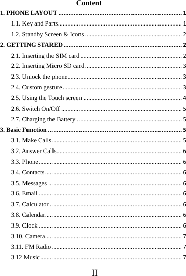 IIContent 1. PHONE LAYOUT........................................................................11.1. Key and Parts..............................................................................11.2. Standby Screen &amp; Icons.............................................................22. GETTING STARED.....................................................................22.1. Inserting the SIM card................................................................22.2. Inserting Micro SD card.............................................................32.3. Unlock the phone........................................................................32.4. Custom gesture...........................................................................32.5. Using the Touch screen..............................................................42.6. Switch On/Off............................................................................52.7. Charging the Battery..................................................................53. Basic Function..............................................................................53.1. Make Calls..................................................................................53.2. Answer Calls...............................................................................63.3. Phone..........................................................................................63.4. Contacts......................................................................................63.5. Messages....................................................................................63.6. Email..........................................................................................63.7. Calculator...................................................................................63.8. Calendar......................................................................................63.9. Clock..........................................................................................63.10. Camera......................................................................................73.11. FM Radio..................................................................................73.12 Music.........................................................................................7
